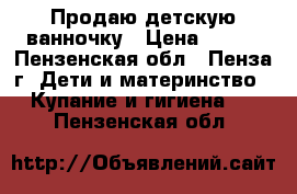 Продаю детскую ванночку › Цена ­ 200 - Пензенская обл., Пенза г. Дети и материнство » Купание и гигиена   . Пензенская обл.